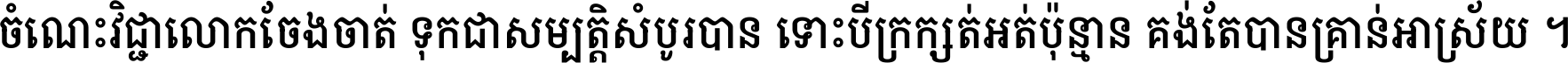 ចំណេះ​វិជ្ជា​លោក​ចែង​ចាត់ ទុក​ជា​សម្បត្តិ​សំបូរ​បាន ទោះ​បី​ក្រក្សត់​អត់​ប៉ុន្មាន គង់​តែ​បាន​គ្រាន់​អាស្រ័យ ។