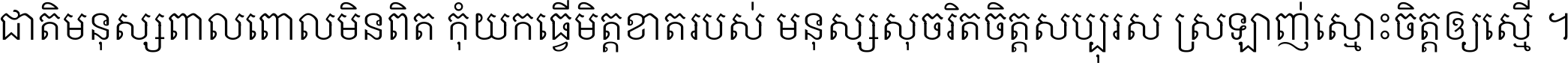 ជាតិ​មនុស្ស​ពាល​ពោល​មិន​ពិត កុំ​យក​ធ្វើ​មិត្ត​ខាត​របស់ មនុស្ស​សុចរិត​ចិត្ត​សប្បុរស ស្រឡាញ់​ស្មោះ​ចិត្ត​ឲ្យ​ស្មើ ។