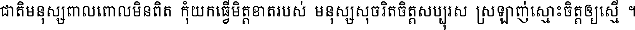 ជាតិ​មនុស្ស​ពាល​ពោល​មិន​ពិត កុំ​យក​ធ្វើ​មិត្ត​ខាត​របស់ មនុស្ស​សុចរិត​ចិត្ត​សប្បុរស ស្រឡាញ់​ស្មោះ​ចិត្ត​ឲ្យ​ស្មើ ។