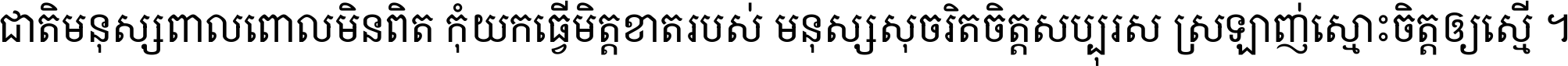 ជាតិ​មនុស្ស​ពាល​ពោល​មិន​ពិត កុំ​យក​ធ្វើ​មិត្ត​ខាត​របស់ មនុស្ស​សុចរិត​ចិត្ត​សប្បុរស ស្រឡាញ់​ស្មោះ​ចិត្ត​ឲ្យ​ស្មើ ។