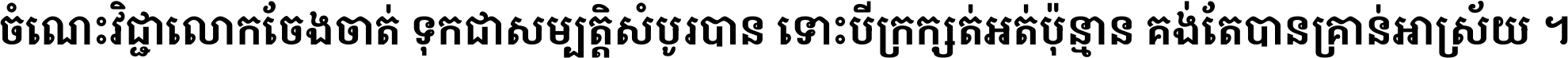 ចំណេះ​វិជ្ជា​លោក​ចែង​ចាត់ ទុក​ជា​សម្បត្តិ​សំបូរ​បាន ទោះ​បី​ក្រក្សត់​អត់​ប៉ុន្មាន គង់​តែ​បាន​គ្រាន់​អាស្រ័យ ។