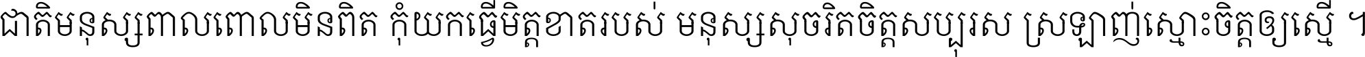 ជាតិ​មនុស្ស​ពាល​ពោល​មិន​ពិត កុំ​យក​ធ្វើ​មិត្ត​ខាត​របស់ មនុស្ស​សុចរិត​ចិត្ត​សប្បុរស ស្រឡាញ់​ស្មោះ​ចិត្ត​ឲ្យ​ស្មើ ។