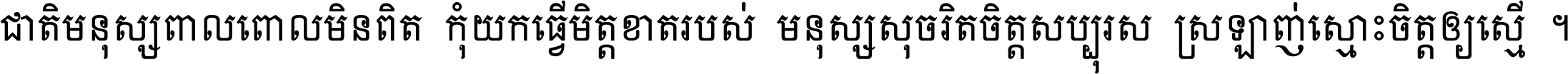 ជាតិ​មនុស្ស​ពាល​ពោល​មិន​ពិត កុំ​យក​ធ្វើ​មិត្ត​ខាត​របស់ មនុស្ស​សុចរិត​ចិត្ត​សប្បុរស ស្រឡាញ់​ស្មោះ​ចិត្ត​ឲ្យ​ស្មើ ។