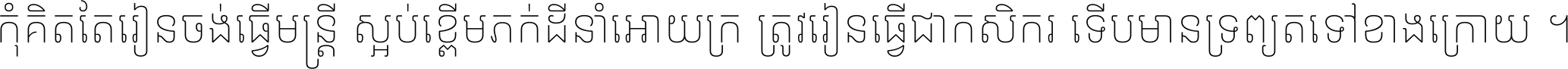 កុំ​គិត​តែ​រៀន​ចង់ធ្វើ​មន្ត្រី ស្អប់​ខ្ពើម​ភក់ដី​នាំអោយ​ក្រ ត្រូវ​រៀន​ធ្វើ​ជា​កសិករ ទើប​មានទ្រព្យ​ត​ទៅ​ខាង​ក្រោយ ។