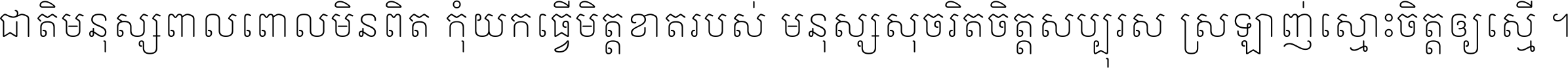 ជាតិ​មនុស្ស​ពាល​ពោល​មិន​ពិត កុំ​យក​ធ្វើ​មិត្ត​ខាត​របស់ មនុស្ស​សុចរិត​ចិត្ត​សប្បុរស ស្រឡាញ់​ស្មោះ​ចិត្ត​ឲ្យ​ស្មើ ។