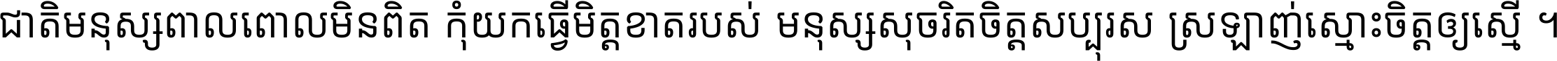 ជាតិ​មនុស្ស​ពាល​ពោល​មិន​ពិត កុំ​យក​ធ្វើ​មិត្ត​ខាត​របស់ មនុស្ស​សុចរិត​ចិត្ត​សប្បុរស ស្រឡាញ់​ស្មោះ​ចិត្ត​ឲ្យ​ស្មើ ។