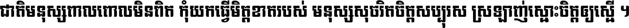 ជាតិ​មនុស្ស​ពាល​ពោល​មិន​ពិត កុំ​យក​ធ្វើ​មិត្ត​ខាត​របស់ មនុស្ស​សុចរិត​ចិត្ត​សប្បុរស ស្រឡាញ់​ស្មោះ​ចិត្ត​ឲ្យ​ស្មើ ។