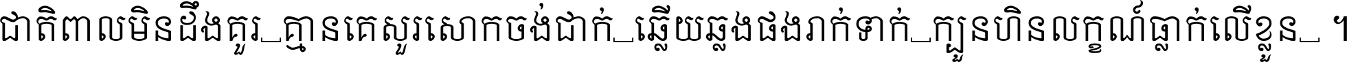 ជាតិ​ពាល​មិន​ដឹង​គួរ គ្មាន​គេ​សួរ​សោក​ចង់​ជាក់ ឆ្លើយ​ឆ្លង​ផង​រាក់​ទាក់​ ក្បួន​ហិន​លក្ខណ៍​ធ្លាក់​លើ​ខ្លួន ។