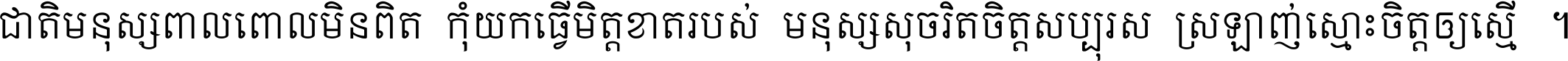 ជាតិ​មនុស្ស​ពាល​ពោល​មិន​ពិត កុំ​យក​ធ្វើ​មិត្ត​ខាត​របស់ មនុស្ស​សុចរិត​ចិត្ត​សប្បុរស ស្រឡាញ់​ស្មោះ​ចិត្ត​ឲ្យ​ស្មើ ។