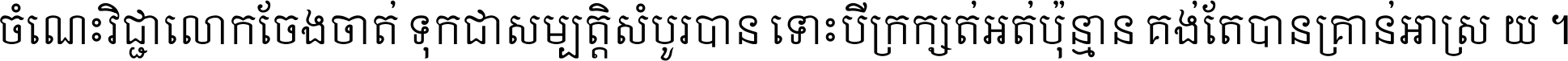 ចំណេះ​វិជ្ជា​លោក​ចែង​ចាត់ ទុក​ជា​សម្បត្តិ​សំបូរ​បាន ទោះ​បី​ក្រក្សត់​អត់​ប៉ុន្មាន គង់​តែ​បាន​គ្រាន់​អាស្រ័យ ។