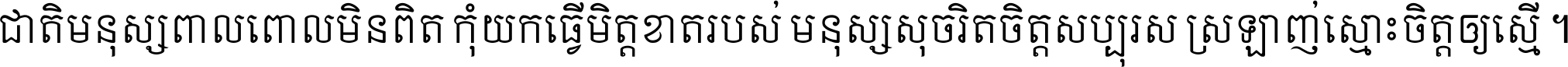 ជាតិ​មនុស្ស​ពាល​ពោល​មិន​ពិត កុំ​យក​ធ្វើ​មិត្ត​ខាត​របស់ មនុស្ស​សុចរិត​ចិត្ត​សប្បុរស ស្រឡាញ់​ស្មោះ​ចិត្ត​ឲ្យ​ស្មើ ។