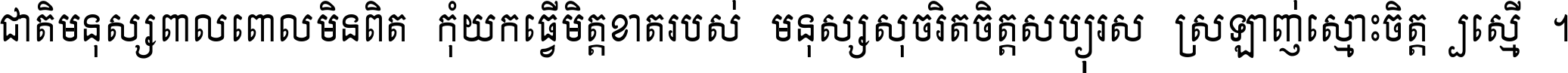ជាតិ​មនុស្ស​ពាល​ពោល​មិន​ពិត កុំ​យក​ធ្វើ​មិត្ត​ខាត​របស់ មនុស្ស​សុចរិត​ចិត្ត​សប្បុរស ស្រឡាញ់​ស្មោះ​ចិត្ត​ឲ្យ​ស្មើ ។
