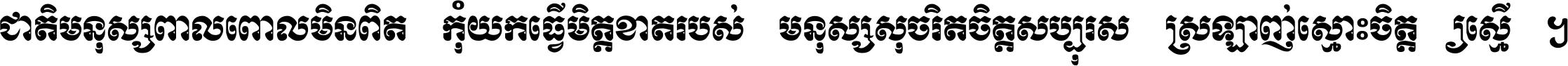 ជាតិ​មនុស្ស​ពាល​ពោល​មិន​ពិត កុំ​យក​ធ្វើ​មិត្ត​ខាត​របស់ មនុស្ស​សុចរិត​ចិត្ត​សប្បុរស ស្រឡាញ់​ស្មោះ​ចិត្ត​ឲ្យ​ស្មើ ។