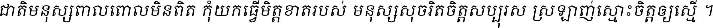ជាតិ​មនុស្ស​ពាល​ពោល​មិន​ពិត កុំ​យក​ធ្វើ​មិត្ត​ខាត​របស់ មនុស្ស​សុចរិត​ចិត្ត​សប្បុរស ស្រឡាញ់​ស្មោះ​ចិត្ត​ឲ្យ​ស្មើ ។