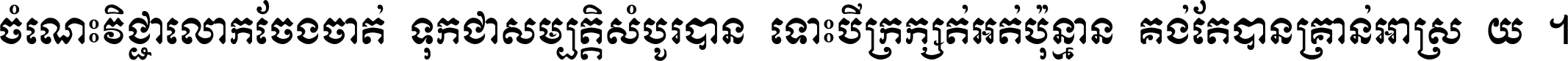 ចំណេះ​វិជ្ជា​លោក​ចែង​ចាត់ ទុក​ជា​សម្បត្តិ​សំបូរ​បាន ទោះ​បី​ក្រក្សត់​អត់​ប៉ុន្មាន គង់​តែ​បាន​គ្រាន់​អាស្រ័យ ។